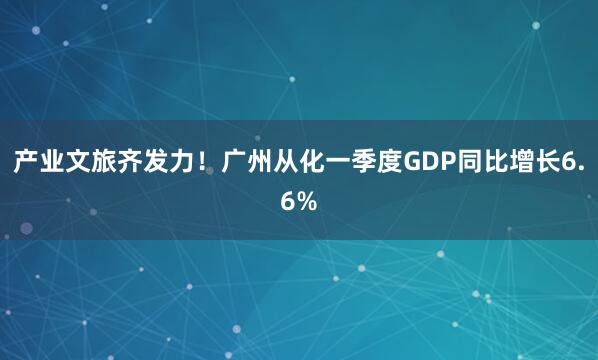 产业文旅齐发力！广州从化一季度GDP同比增长6.6%