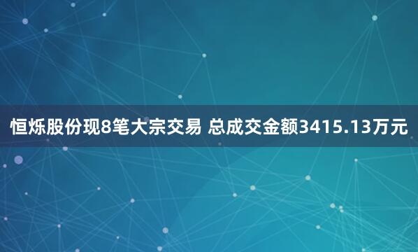恒烁股份现8笔大宗交易 总成交金额3415.13万元