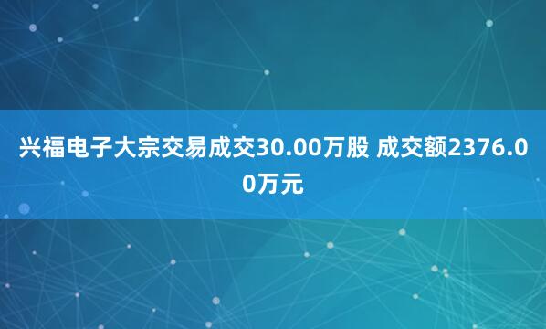 兴福电子大宗交易成交30.00万股 成交额2376.00万元