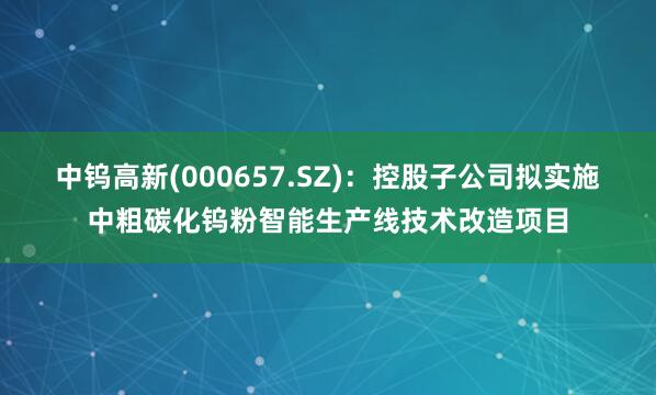 中钨高新(000657.SZ)：控股子公司拟实施中粗碳化钨粉智能生产线技术改造项目