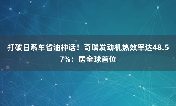 打破日系车省油神话!奇瑞发动机热效率达48.57%:居全球首位