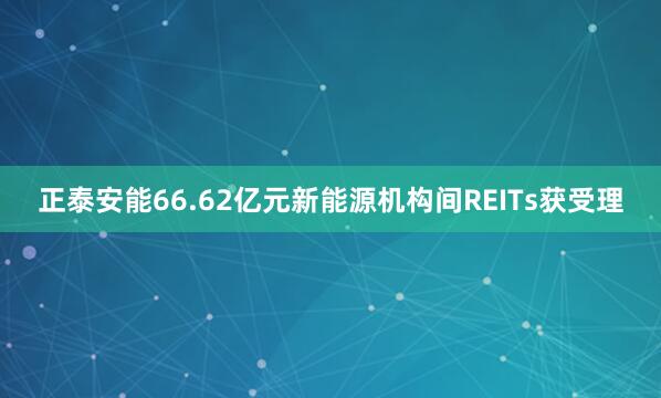 正泰安能66.62亿元新能源机构间REITs获受理