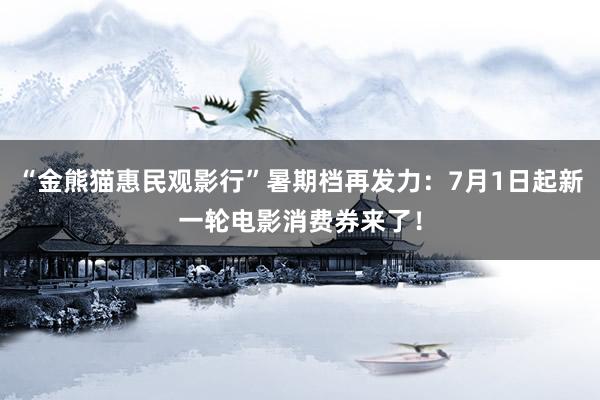 “金熊猫惠民观影行”暑期档再发力：7月1日起新一轮电影消费券来了！