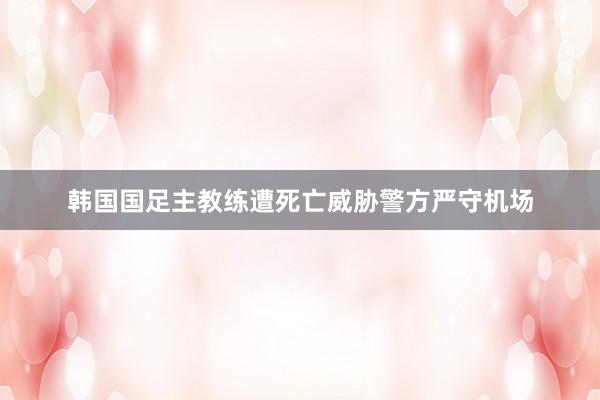韩国国足主教练遭死亡威胁　警方严守机场