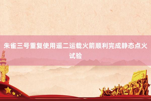 朱雀三号重复使用遥二运载火箭顺利完成静态点火试验