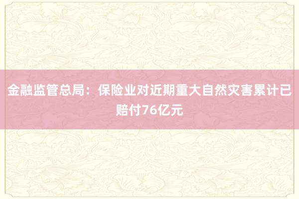 金融监管总局：保险业对近期重大自然灾害累计已赔付76亿元