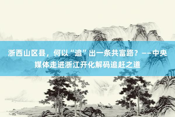浙西山区县，何以“追”出一条共富路？——中央媒体走进浙江开化解码追赶之道