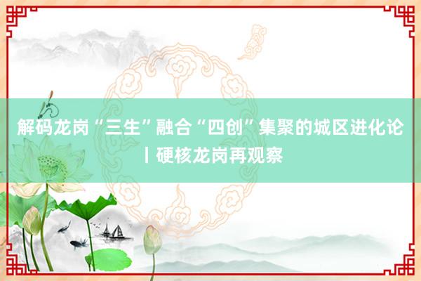 解码龙岗“三生”融合“四创”集聚的城区进化论丨硬核龙岗再观察