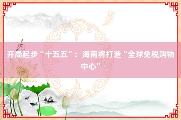 开局起步“十五五”：海南将打造“全球免税购物中心”