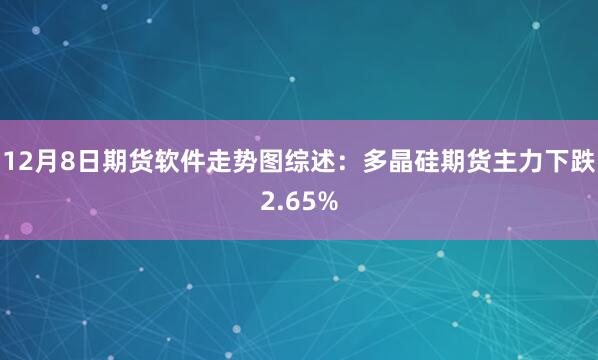 12月8日期货软件走势图综述：多晶硅期货主力下跌2.65%