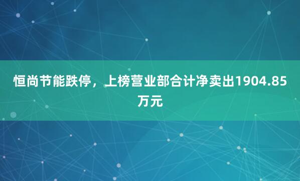 恒尚节能跌停，上榜营业部合计净卖出1904.85万元