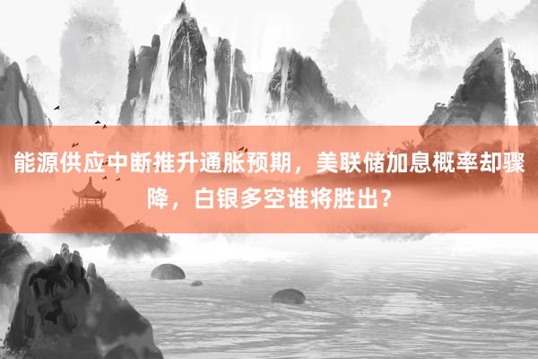 能源供应中断推升通胀预期,美联储加息概率却骤降,白银多空谁将胜出?