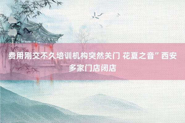 费用刚交不久培训机构突然关门 花夏之音”西安多家门店闭店