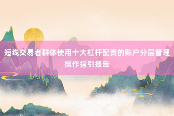 短线交易者群体使用十大杠杆配资的账户分层管理操作指引报告