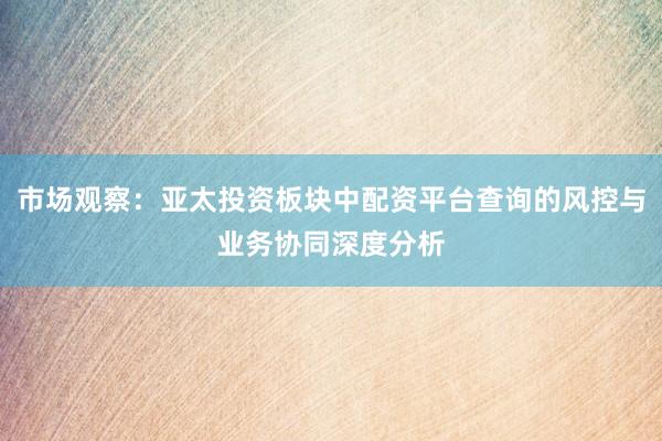 市场观察：亚太投资板块中配资平台查询的风控与业务协同深度分析