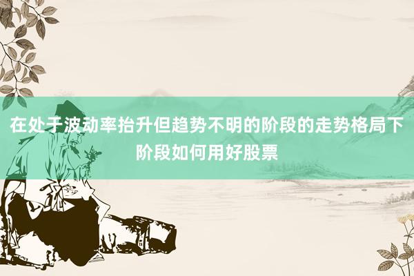 在处于波动率抬升但趋势不明的阶段的走势格局下阶段如何用好股票