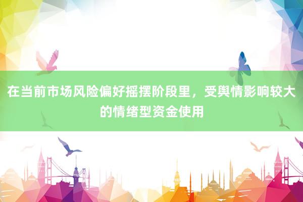 在当前市场风险偏好摇摆阶段里，受舆情影响较大的情绪型资金使用