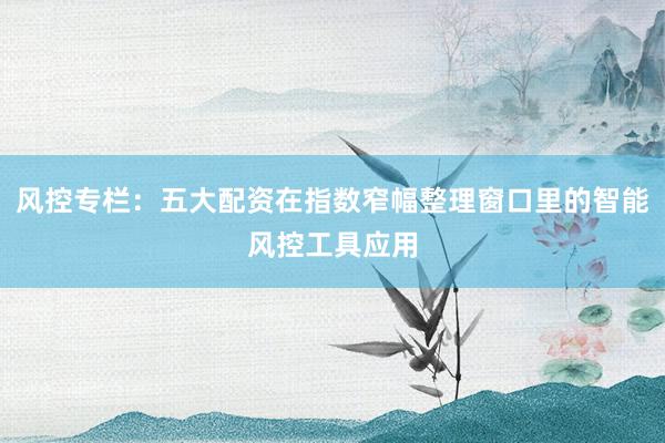 风控专栏：五大配资在指数窄幅整理窗口里的智能风控工具应用