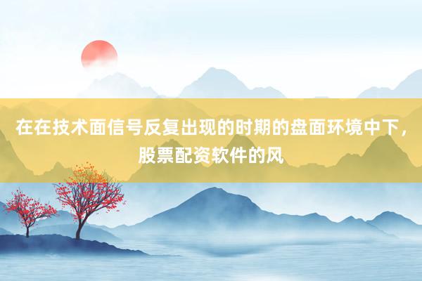在在技术面信号反复出现的时期的盘面环境中下，股票配资软件的风