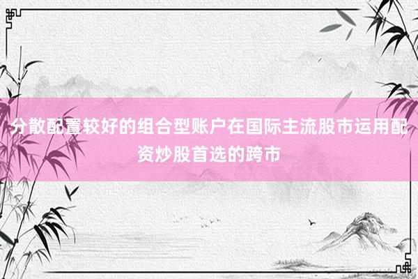 分散配置较好的组合型账户在国际主流股市运用配资炒股首选的跨市