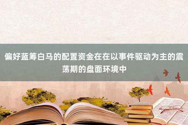 偏好蓝筹白马的配置资金在在以事件驱动为主的震荡期的盘面环境中