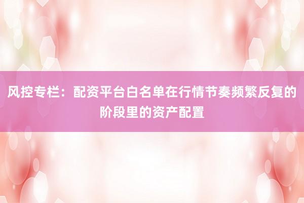 风控专栏：配资平台白名单在行情节奏频繁反复的阶段里的资产配置