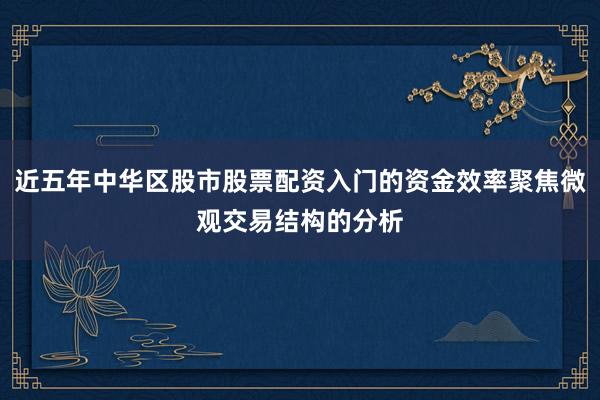近五年中华区股市股票配资入门的资金效率聚焦微观交易结构的分析
