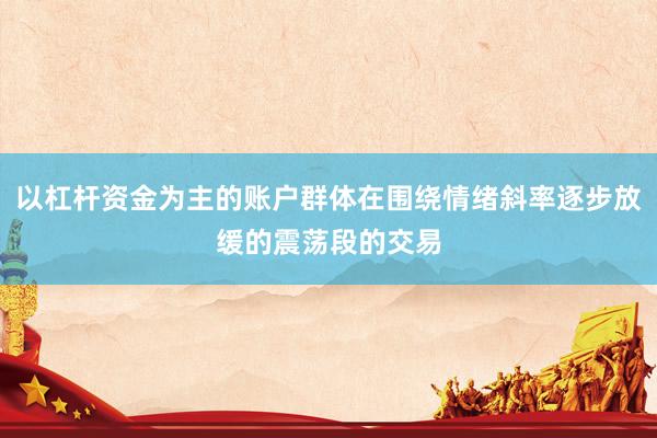 以杠杆资金为主的账户群体在围绕情绪斜率逐步放缓的震荡段的交易