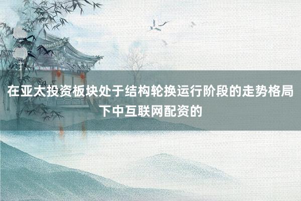在亚太投资板块处于结构轮换运行阶段的走势格局下中互联网配资的