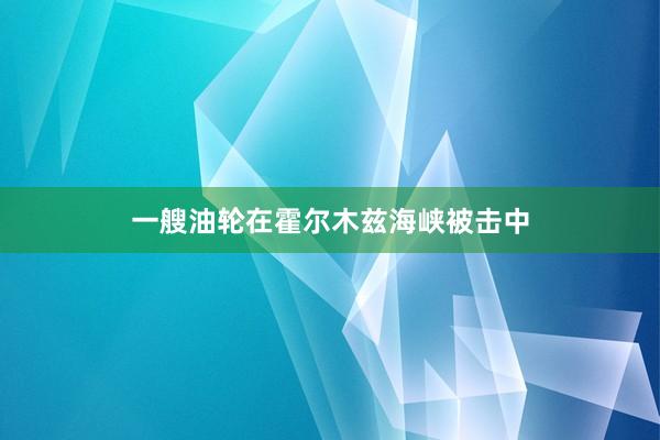 一艘油轮在霍尔木兹海峡被击中
