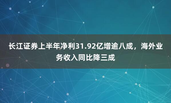 长江证券上半年净利31.92亿增逾八成，海外业务收入同比降三成
