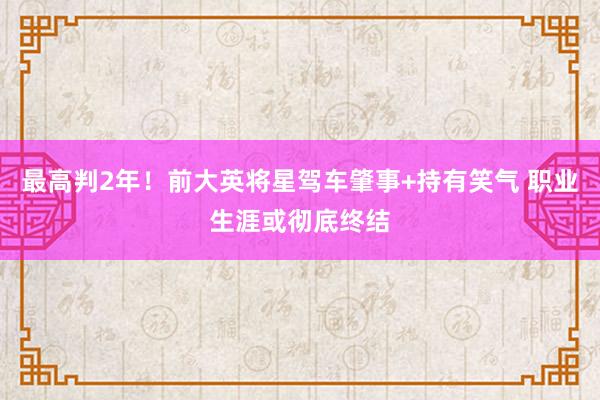 最高判2年！前大英将星驾车肇事+持有笑气 职业生涯或彻底终结