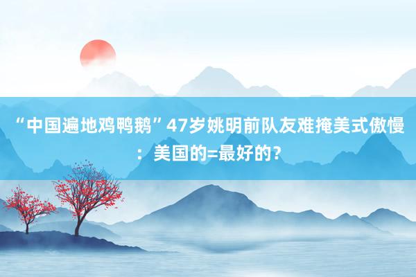 “中国遍地鸡鸭鹅”47岁姚明前队友难掩美式傲慢：美国的=最好的？