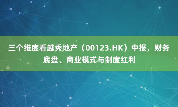 三个维度看越秀地产（00123.HK）中报，财务底盘、商业模式与制度红利