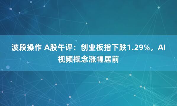 波段操作 A股午评：创业板指下跌1.29%，AI视频概念涨幅居前