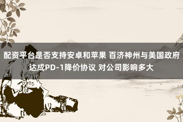 配资平台是否支持安卓和苹果 百济神州与美国政府达成PD-1降价协议 对公司影响多大