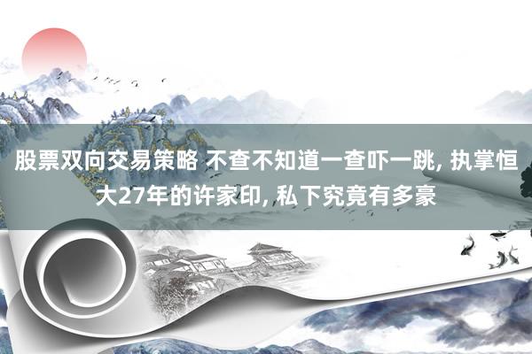 股票双向交易策略 不查不知道一查吓一跳, 执掌恒大27年的许家印, 私下究竟有多豪