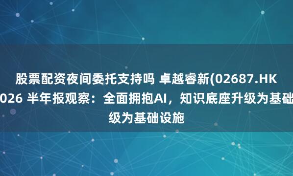 股票配资夜间委托支持吗 卓越睿新(02687.HK)：2026 半年报观察：全面拥抱AI，知识底座升级为基础设施