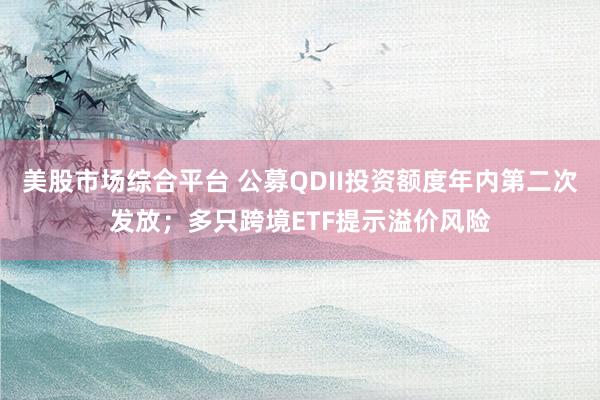 美股市场综合平台 公募QDII投资额度年内第二次发放；多只跨境ETF提示溢价风险