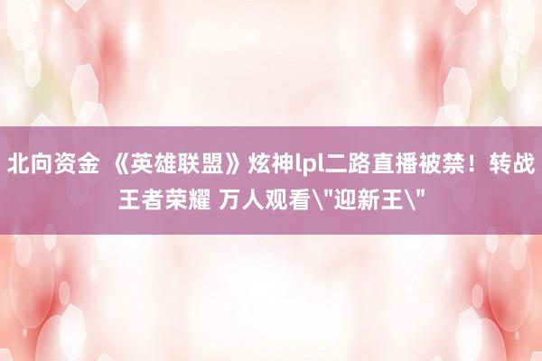 北向资金 《英雄联盟》炫神lpl二路直播被禁！转战王者荣耀 万人观看＂迎新王＂