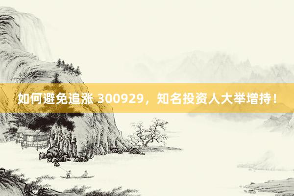 如何避免追涨 300929，知名投资人大举增持！