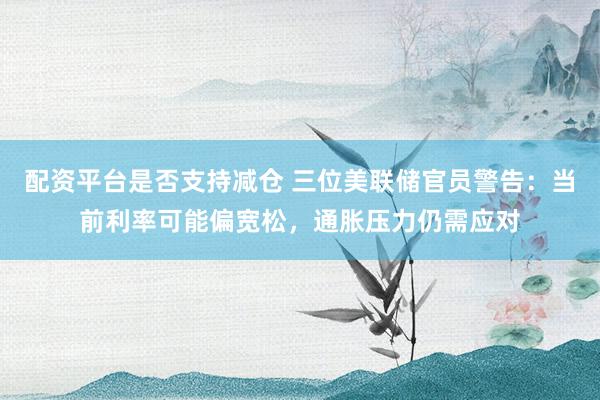 配资平台是否支持减仓 三位美联储官员警告：当前利率可能偏宽松，通胀压力仍需应对