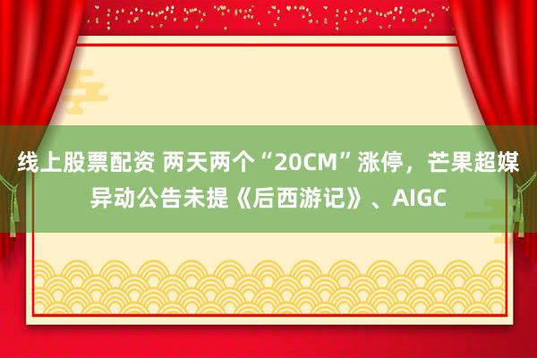 线上股票配资 两天两个“20CM”涨停，芒果超媒异动公告未提《后西游记》、AIGC