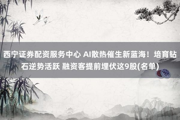 西宁证券配资服务中心 AI散热催生新蓝海！培育钻石逆势活跃 融资客提前埋伏这9股(名单)