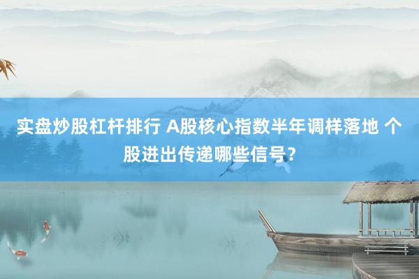 实盘炒股杠杆排行 A股核心指数半年调样落地 个股进出传递哪些信号？