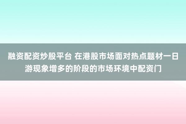 融资配资炒股平台 在港股市场面对热点题材一日游现象增多的阶段的市场环境中配资门