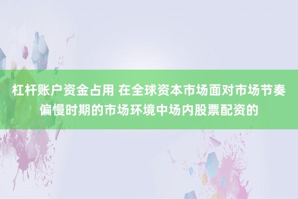 杠杆账户资金占用 在全球资本市场面对市场节奏偏慢时期的市场环境中场内股票配资的