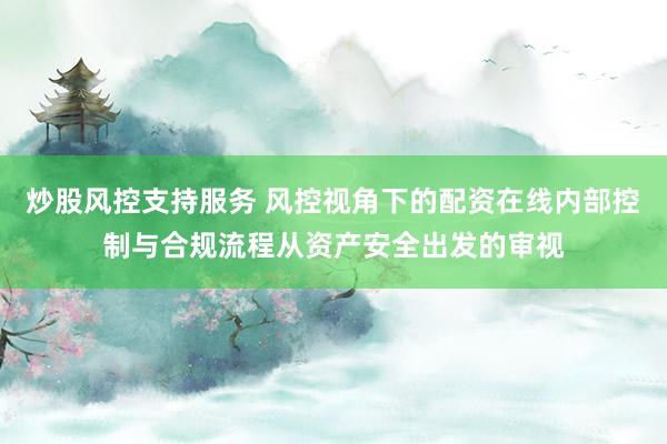 炒股风控支持服务 风控视角下的配资在线内部控制与合规流程从资产安全出发的审视