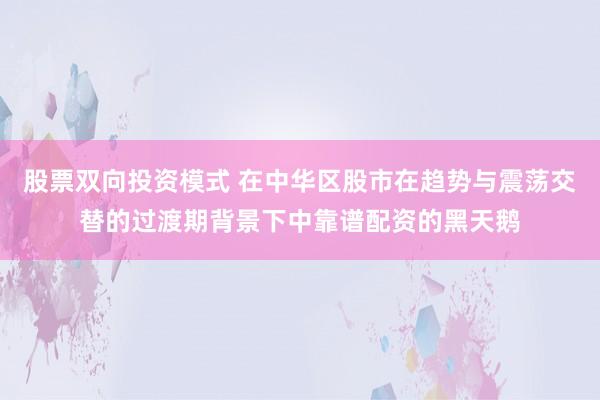 股票双向投资模式 在中华区股市在趋势与震荡交替的过渡期背景下中靠谱配资的黑天鹅