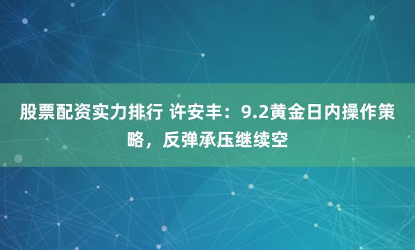 股票配资实力排行 许安丰：9.2黄金日内操作策略，反弹承压继续空